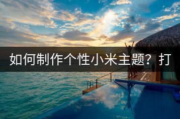 如何制作个性小米主题？打造独一无二的手机界面！-千羽学社