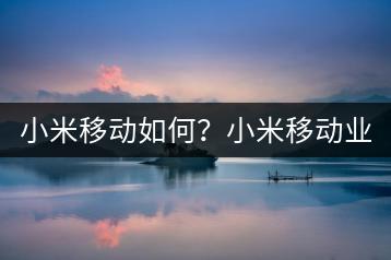 小米移动如何？小米移动业务介绍与使用指南！-千羽学社