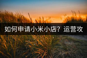 如何申请小米小店？运营攻略有哪些？-千羽学社