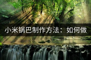 小米锅巴制作方法：如何做出酥脆口感？-千羽学社