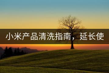 小米产品清洗指南，延长使用寿命。-千羽学社