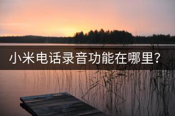 小米电话录音功能在哪里？如何查找？-千羽学社