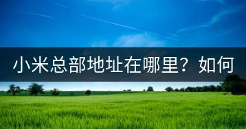 小米总部地址在哪里？如何前往参观？-千羽学社