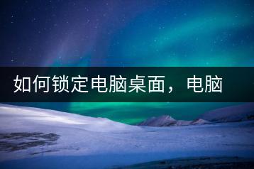 如何锁定电脑桌面，电脑安全保护方法-千羽学社