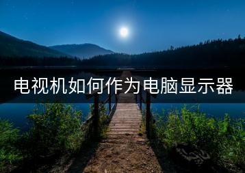 电视机如何作为电脑显示器使用，需要哪些设置？-千羽学社