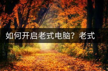 如何开启老式电脑？老式电脑启动指南-千羽学社