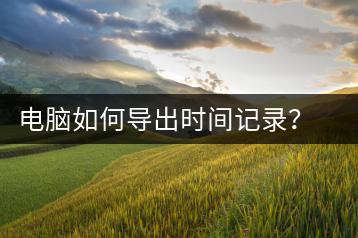 电脑如何导出时间记录？导出方法与注意事项-千羽学社