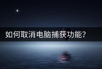 如何取消电脑捕获功能？捕获功能关闭教程-千羽学社