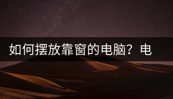 如何摆放靠窗的电脑？电脑摆放指南-千羽学社