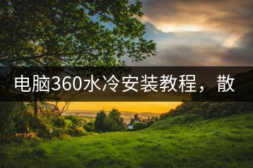 电脑360水冷安装教程，散热效果提升秘诀！-千羽学社