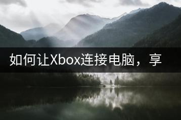 如何让Xbox连接电脑，享受游戏乐趣？-千羽学社