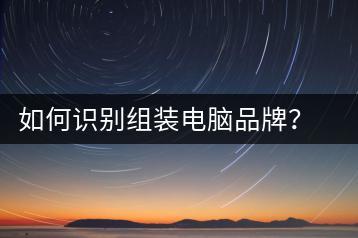 如何识别组装电脑品牌？组装电脑品牌识别教程-千羽学社