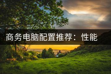 商务电脑配置推荐：性能与成本平衡之道-千羽学社