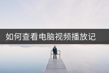 如何查看电脑视频播放记录？快速查找方法-千羽学社