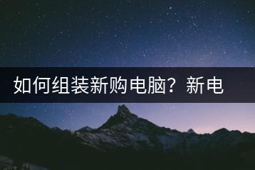 如何组装新购电脑？新电脑组装步骤指南-千羽学社