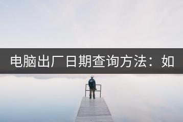电脑出厂日期查询方法：如何查看电脑出厂日期？-千羽学社