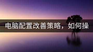 电脑配置改善策略，如何操作？-千羽学社