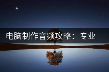 电脑制作音频攻略：专业技巧与实用工具一览-千羽学社