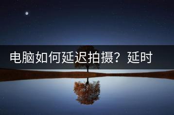 电脑如何延迟拍摄？延时摄影技巧与工具介绍-千羽学社