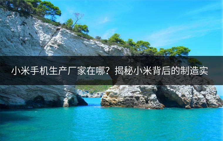 小米手机生产厂家在哪？揭秘小米背后的制造实力。