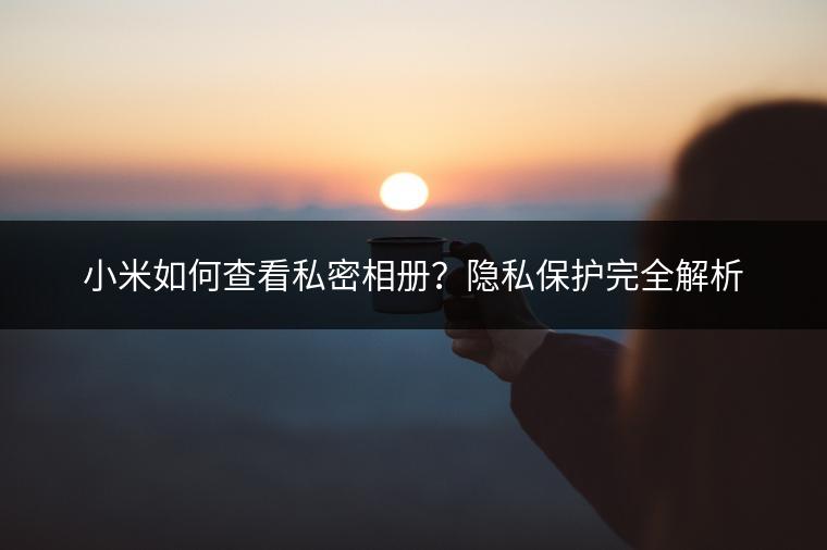 小米如何查看私密相册？隐私保护完全解析
