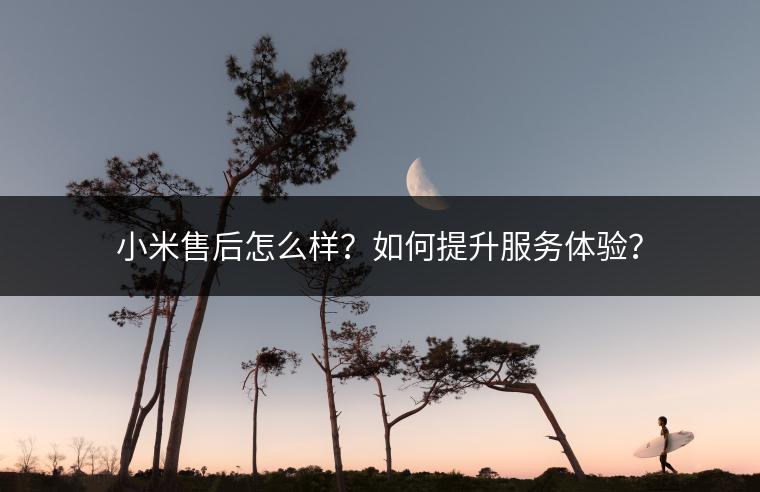 小米售后怎么样？如何提升服务体验？