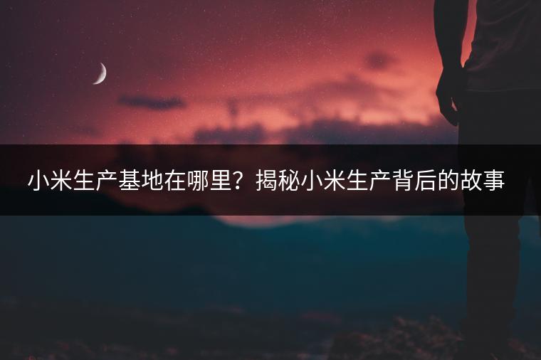 小米生产基地在哪里？揭秘小米生产背后的故事。