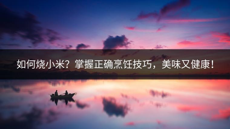 如何烧小米？掌握正确烹饪技巧，美味又健康！