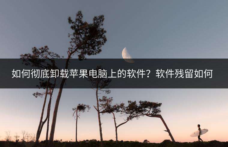如何彻底卸载苹果电脑上的软件？软件残留如何清理？