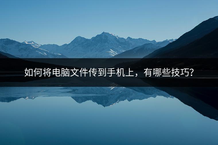 如何将电脑文件传到手机上，有哪些技巧？