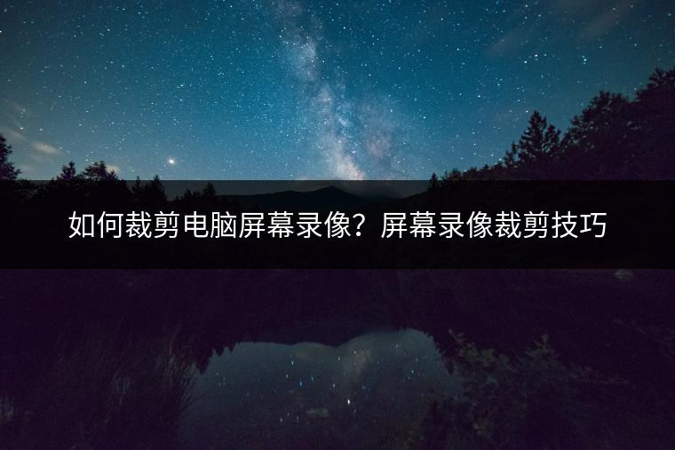 如何裁剪电脑屏幕录像？屏幕录像裁剪技巧