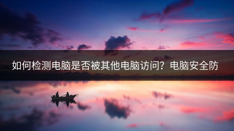 如何检测电脑是否被其他电脑访问？电脑安全防护措施