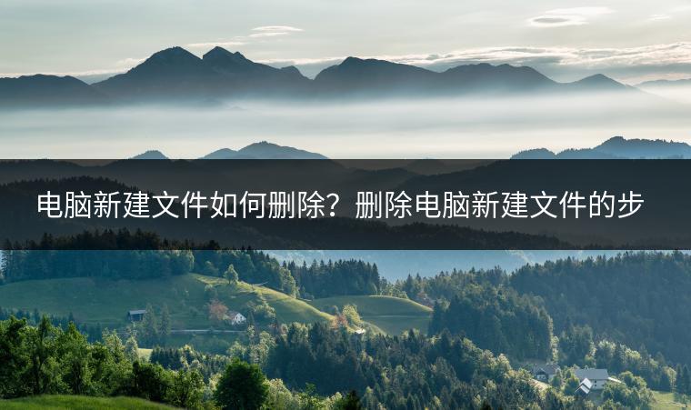电脑新建文件如何删除？删除电脑新建文件的步骤