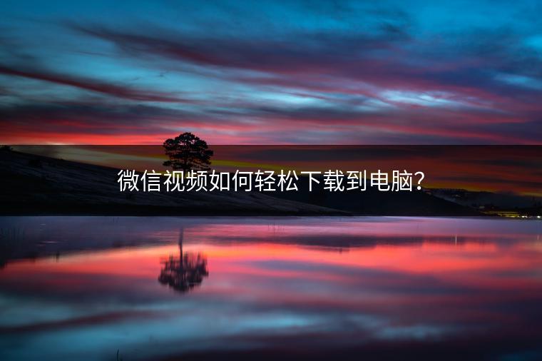 微信视频如何轻松下载到电脑？
