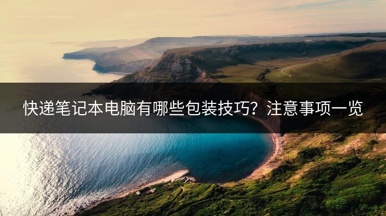 快递笔记本电脑有哪些包装技巧？注意事项一览