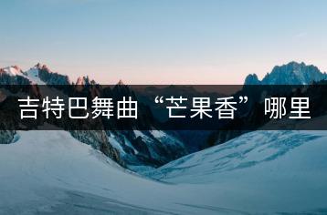 吉特巴舞曲“芒果香”哪里听？苹果香苹果甜歌曲哪里找？-千羽学社