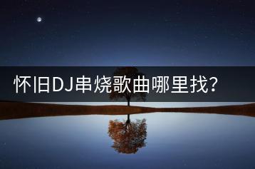 怀旧DJ串烧歌曲哪里找？有哪些经典？-千羽学社