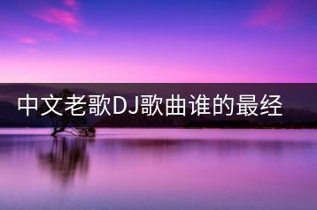 中文老歌DJ歌曲谁的最经典？中文DJ歌曲大全哪里有？-千羽学社