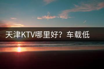 天津KTV哪里好？车载低音炮排行榜如何查看？-千羽学社