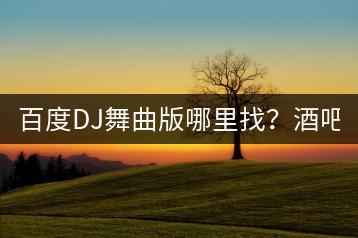 百度DJ舞曲版哪里找？酒吧DJ现场版舞曲如何体验？-千羽学社