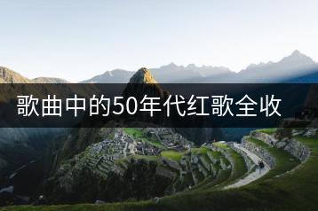 歌曲中的50年代红歌全收录在哪？如何找到完整版？-千羽学社