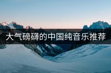 大气磅礴的中国纯音乐推荐哪些？如何找到？-千羽学社
