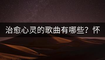 治愈心灵的歌曲有哪些？怀旧金曲哪里能听到？-千羽学社