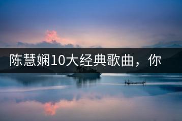 陈慧娴10大经典歌曲，你听过几首？快来看看吧！-千羽学社