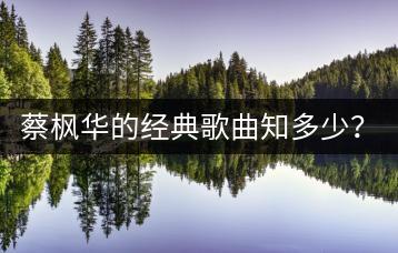 蔡枫华的经典歌曲知多少？他的劲歌金曲哪里能找到？-千羽学社