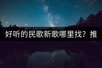 好听的民歌新歌哪里找？推荐几首精选民歌吧！-千羽学社