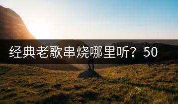 经典老歌串烧哪里听？500首歌曲列表如何获取？-千羽学社