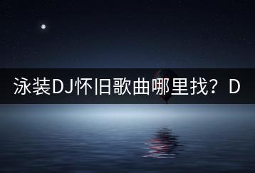 泳装DJ怀旧歌曲哪里找？DJ舞曲泳装歌曲有哪些？-千羽学社