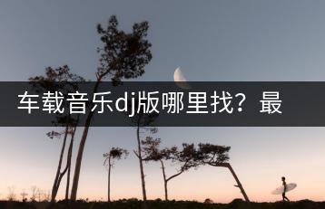 车载音乐dj版哪里找？最近火了的老歌有哪些推荐？-千羽学社