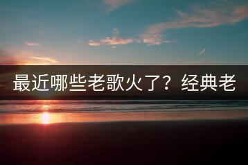 最近哪些老歌火了？经典老歌排行榜是怎样的？-千羽学社